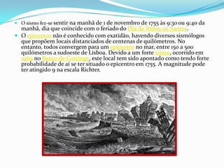 O sismo fez-se sentir na manhã de 1 de novembro de 1755 às 9:30ou 9:40 da manhã, dia que coincide com o feriado do Dia de Todos-os-Santos.O epicentro não é conhecido com exatidão, havendo diversos sismólogos que propõem locais distanciados de centenas de quilómetros. No entanto, todos convergem para um epicentro no mar, entre 150 a 500 quilómetros a sudoeste de Lisboa. Devido a um forte sismo, ocorrido em 1969 no Banco de Gorringe, este local tem sido apontado como tendo forte probabilidade de aí se ter situado o epicentro em 1755. A magnitude pode ter atingido 9 na escala Richter.