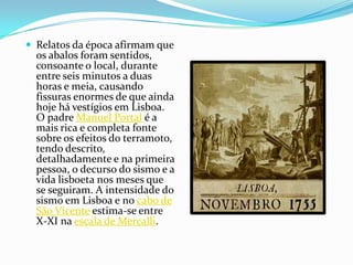 Relatos da época afirmam que os abalos foram sentidos, consoante o local, durante entre seis minutos a duas horas e meia, causando fissuras enormes de que ainda hoje há vestígios em Lisboa. O padre Manuel Portal é a mais rica e completa fonte sobre os efeitos do terramoto, tendo descrito, detalhadamente e na primeira pessoa, o decurso do sismo e a vida lisboeta nos meses que se seguiram. A intensidade do sismo em Lisboa e no cabo de São Vicente estima-se entre X-XI na escala de Mercalli.