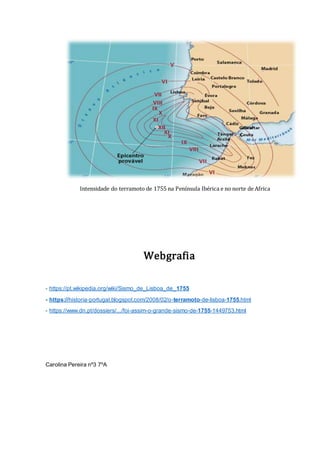 Webgrafia
- https://pt.wikipedia.org/wiki/Sismo_de_Lisboa_de_1755
- https://historia-portugal.blogspot.com/2008/02/o-terramoto-de-lisboa-1755.html
- https://www.dn.pt/dossiers/.../foi-assim-o-grande-sismo-de-1755-1449753.html
Carolina Pereira nº3 7ºA
Intensidade do terramoto de 1755 na Península Ibérica e no norte de Africa
 