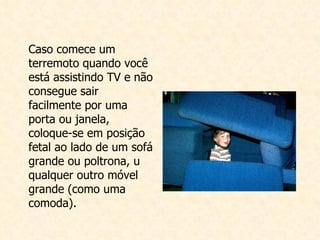 Caso comece um terremoto quando você está assistindo TV e não consegue sair facilmente por uma porta ou janela, coloque-se em posição fetal ao lado de um sofá grande ou poltrona, u qualquer outro móvel grande (como uma comoda).   