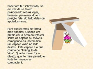 Poderiam ter sobrevivido, se em vez de se terem posicionado sob as vigas, tivessem permanecido em posição fetal do lado delas ou apoiados nelas.    Para explicarmos de forma mais simples: Quando um prédio cai, o peso do teto cai sobre os objetos ou móveis, esmagando-os, porém fica um espaço vazio ao lado destes.  Este espaço é o que chamo de “Triângulo de Vida". Quanto maior for o objeto, quanto mais pesado e forte for, menos se compactará.   
