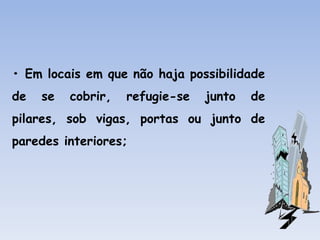 • Em locais em que não haja possibilidade
de se cobrir, refugie-se junto de
pilares, sob vigas, portas ou junto de
paredes interiores;
 