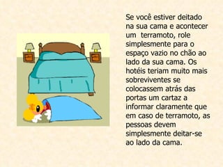 Se você estiver deitado na sua cama e acontecer um  terramoto, role simplesmente para o espaço vazio no chão ao lado da sua cama. Os hotéis teriam muito mais sobreviventes se colocassem atrás das portas um cartaz a informar claramente que em caso de terramoto, as pessoas devem simplesmente deitar-se ao lado da cama.  