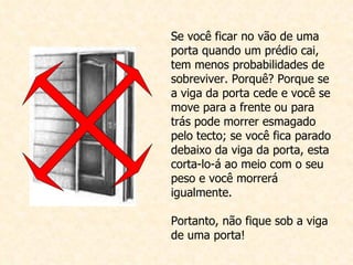 Se você ficar no vão de uma porta quando um prédio cai, tem menos probabilidades de sobreviver. Porquê? Porque se a viga da porta cede e você se move para a frente ou para trás pode morrer esmagado pelo tecto; se você fica parado debaixo da viga da porta, esta corta-lo-á ao meio com o seu peso e você morrerá igualmente. Portanto, não fique sob a viga de uma porta!  