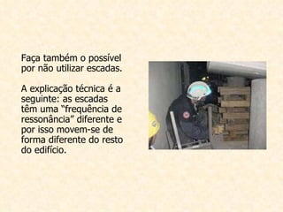 Faça também o possível por não utilizar escadas. A explicação técnica é a seguinte: as escadas têm uma “frequência de ressonância” diferente e por isso movem-se de forma diferente do resto do edifício.   