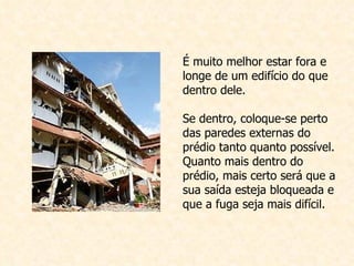 É muito melhor estar fora e longe de um edifício do que dentro dele. Se dentro, coloque-se perto das paredes externas do prédio tanto quanto possível. Quanto mais dentro do prédio, mais certo será que a sua saída esteja bloqueada e que a fuga seja mais difícil. 