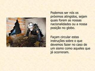 Podemos ser nós os próximos atingidos, sejam quais forem as nossas nacionalidades ou a nossa posição no globo. Façam circular estas instruções sobre o que devemos fazer no caso de um sismo como aqueles que já ocorreram.                                                                                                                                                                                                                                                 