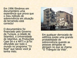 Em 1996 filmámos em documentário uma experiência que prova que o meu método de sobrevivência em situação de terramoto está correcto! O documentário foi financiado pelo Governo da Turquia, a cidade de Istambul, a Universidade de Istambul, as Produções Case SA e a ARTI e já foi difundido por todo o mundo no programa “TV Real” que talvez você já tenha visto. Em qualquer derrocada de edifícios existe uma grande probabilidade de sobrevivência quando as pessoas atingidas se abrigam no que se chama “O Triângulo da Vida". 