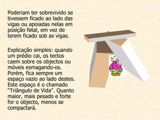 Poderiam ter sobrevivido se tivessem ficado ao lado das vigas ou apoiadas nelas em posição fetal, em vez de terem ficado sob as vigas.    Explicação simples: quando um prédio cai, os tectos caem sobre os objectos ou móveis esmagando-os. Porém, fica sempre um espaço vazio ao lado destes. Este espaço é o chamado “Triângulo de Vida". Quanto maior, mais pesado e forte for o objecto, menos se compactará. 
