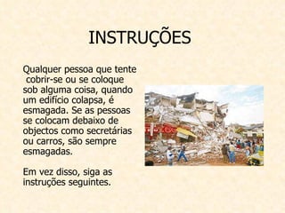 INSTRUÇÕES  Qualquer pessoa que tente  cobrir-se ou se coloque sob alguma coisa, quando um edifício colapsa, é esmagada. Se as pessoas se colocam debaixo de objectos como secretárias ou carros, são sempre esmagadas. Em vez disso, siga as instruções seguintes.   