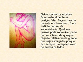 Gatos, cachorros e bebés ficam naturalmente na posição fetal. Faça o mesmo durante um terramoto. É um instinto natural de sobrevivência. Qualquer pessoa pode sobreviver perto de um sofá ou de qualquer objecto relativamente grande que seja esmagado, porque fica sempre um espaço vazio de ambos os lados. 