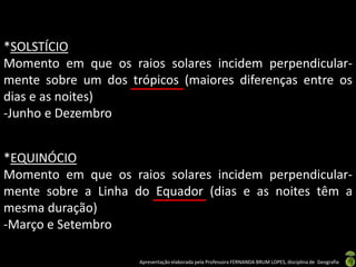 *SOLSTÍCIO
Momento em que os raios solares incidem perpendicular-
mente sobre um dos trópicos (maiores diferenças entre os
dias e as noites)
-Junho e Dezembro


*EQUINÓCIO
Momento em que os raios solares incidem perpendicular-
mente sobre a Linha do Equador (dias e as noites têm a
mesma duração)
-Março e Setembro

                     Apresentação elaborada pela Professora FERNANDA BRUM LOPES, disciplina de Geografia
 