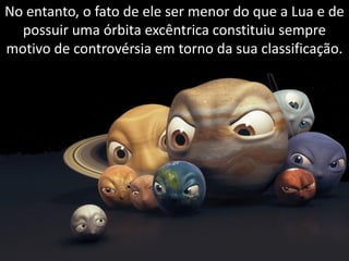 No entanto, o fato de ele ser menor do que a Lua e de
  possuir uma órbita excêntrica constituiu sempre
motivo de controvérsia em torno da sua classificação.




                    Apresentação elaborada pela Professora FERNANDA BRUM LOPES, disciplina de Geografia
 