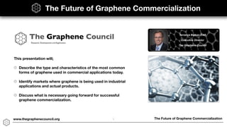 The Future of Graphene Commercializationwww.thegraphenecouncil.org
This presentation will;
Describe the type and characteristics of the most common
forms of graphene used in commercial applications today.
Identify markets where graphene is being used in industrial
applications and actual products.
Discuss what is necessary going forward for successful
graphene commercialization.
The Future of Graphene Commercialization
1
 