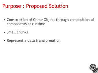 Purpose : Proposed Solution

• Construction of Game Object through composition of
  components at runtime

• Small chunks

• Represent a data transformation
 