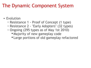 The Dynamic Component System

• Evolution
   o Resistance 1 - Proof of Concept (1 type)
   o Resistance 2 - "Early Adopters" (32 types)
   o Ongoing (295 types as of May 1st 2010)
       Majority of new gameplay code
       Large portions of old gameplay refactored
 