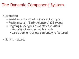 The Dynamic Component System

• Evolution
   o Resistance 1 - Proof of Concept (1 type)
   o Resistance 2 - "Early Adopters" (32 types)
   o Ongoing (295 types as of May 1st 2010)
       Majority of new gameplay code
       Large portions of old gameplay refactored

• So it’s mature.
 