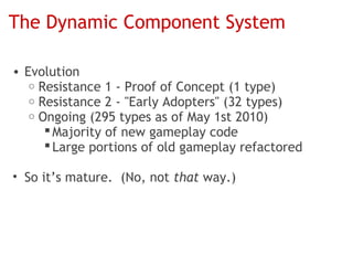 The Dynamic Component System

• Evolution
   o Resistance 1 - Proof of Concept (1 type)
   o Resistance 2 - "Early Adopters" (32 types)
   o Ongoing (295 types as of May 1st 2010)
       Majority of new gameplay code
       Large portions of old gameplay refactored

• So it’s mature. (No, not that way.)
 