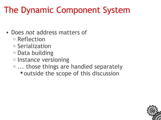 The Dynamic Component System

• Does not address matters of
  o Reflection
  o Serialization
  o Data building
  o Instance versioning
  o ... those things are handled separately
      outside the scope of this discussion
 
