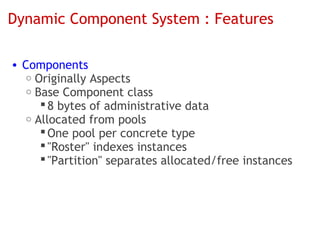 Dynamic Component System : Features

• Components
   o Originally Aspects
   o Base Component class
       8 bytes of administrative data
   o Allocated from pools
       One pool per concrete type
       "Roster" indexes instances
       "Partition" separates allocated/free instances
 