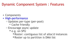 Dynamic Component System : Features

• Components
• High-performance
   o Updates per-type (per-pool)
       Cache friendly
   o Encourage async update
       e.g. on SPU
          Roster: contiguous list of alloc'd instances
          Roster up to partition is DMA list
 