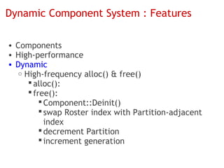Dynamic Component System : Features

• Components
• High-performance
• Dynamic
   o High-frequency alloc() & free()
       alloc():
       free():
           Component::Deinit()
           swap Roster index with Partition-adjacent
            index
           decrement Partition
           increment generation
 