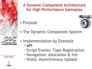 A Dynamic Component Architecture
   for High Performance Gameplay


• Purpose

• The Dynamic Component System

• Implementation by Example
   o API
   o Script Events: Type Registration
   o Navigation: Allocation & Init
   o Shots: Asynchronous Update
 