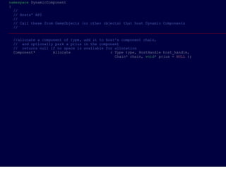 namespace DynamicComponent                                                                         
{                                                                                                  
  //                                                                                               
  // Hosts' API                                                                                    
  //                                                                                               
  // Call these from GameObjects (or other objects) that host Dynamic Components                   
  //                                                                                               
___________________________________________________________________________________________________
                                                                                                 
  //allocate a component of type, add it to host's component chain,                                
  //  and optionally park a prius in the component                                                 
  //  returns null if no space is available for allocation                                         
  Component*        Allocate                  ( Type type, HostHandle host_handle,                 
                                                Chain* chain, void* prius = NULL ); 




     

            
 