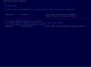 namespace DynamicComponent
{
  //
  // Hosts' API
  //
  // Call these from GameObjects (or other objects) that host Dynamic Components
  //

 Component*        Allocate                   ( Type type, HostHandle host_handle,
                                                Chain* chain, void* prius = NULL );
___________________________________________________________________________________________________

 //resolve a ComponentHandle to a Component
 // returns NULL if component_handle is null or is a stale handle
 // (i.e. component instance has been reused)
 Component*        ResolveHandle            ( Type type, ComponentHandle component_handle );
 