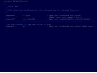 namespace DynamicComponent
{
  //
  // Hosts' API
  //
  // Call these from GameObjects (or other objects) that host Dynamic Components
  //

 Component*        Allocate                   ( Type type, HostHandle host_handle,
                                                Chain* chain, void* prius = NULL );
  Component*        ResolveHandle             ( Type type, ComponentHandle component_handle );
___________________________________________________________________________________________________

 //get one component of type that belongs to host
 Component*        Get                       ( Type type, HostHandle host_handle, Chain chain );
 