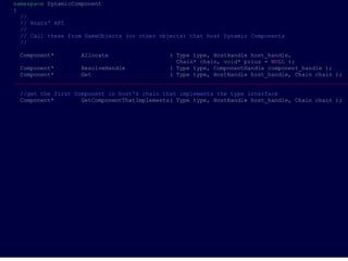 namespace DynamicComponent
{
  //
  // Hosts' API
  //
  // Call these from GameObjects (or other objects) that host Dynamic Components
  //

 Component*        Allocate                   ( Type type, HostHandle host_handle,
                                                Chain* chain, void* prius = NULL );
  Component*        ResolveHandle             ( Type type, ComponentHandle component_handle );
  Component*        Get                       ( Type type, HostHandle host_handle, Chain chain );
___________________________________________________________________________________________________

 //get the first Component in host's chain that implements the type interface
 Component*        GetComponentThatImplements( Type type, HostHandle host_handle, Chain chain );
 