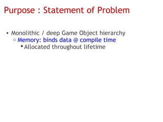 Purpose : Statement of Problem

• Monolithic / deep Game Object hierarchy
  o Memory: binds data @ compile time
      Allocated throughout lifetime
 