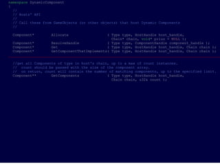 namespace DynamicComponent
{
  //
  // Hosts' API
  //
  // Call these from GameObjects (or other objects) that host Dynamic Components
  //

 Component*        Allocate                   ( Type type, HostHandle host_handle,
                                                Chain* chain, void* prius = NULL );
  Component*        ResolveHandle             ( Type type, ComponentHandle component_handle );
  Component*        Get                       ( Type type, HostHandle host_handle, Chain chain );
  Component*        GetComponentThatImplements( Type type, HostHandle host_handle, Chain chain );
___________________________________________________________________________________________________

 //get all Components of type in host's chain, up to a max of count instances.
 // count should be passed with the size of the component array.
 // on return, count will contain the number of matching components, up to the specified limit.
 Component**       GetComponents             ( Type type, HostHandle host_handle,
                                               Chain chain, u32& count );
 