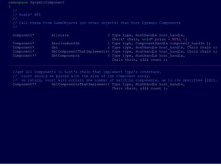 namespace DynamicComponent
{
  //
  // Hosts' API
  //
  // Call these from GameObjects (or other objects) that host Dynamic Components
  //

 Component*        Allocate                   ( Type type, HostHandle host_handle,
                                                Chain* chain, void* prius = NULL );
  Component*        ResolveHandle             ( Type type, ComponentHandle component_handle );
  Component*        Get                       ( Type type, HostHandle host_handle, Chain chain );
  Component*        GetComponentThatImplements( Type type, HostHandle host_handle, Chain chain );
  Component**       GetComponents             ( Type type, HostHandle host_handle,
                                                Chain chain, u32& count );
___________________________________________________________________________________________________

 //get all Components in host's chain that implement type's interface.
 // count should be passed with the size of the component array.
 // on return, count will contain the number of matching components, up to the specified limit.
 Component**       GetComponentsThatImplement( Type type, HostHandle host_handle,
                                               Chain chain, u32& count );
 