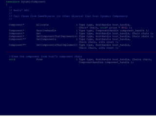namespace DynamicComponent
{
  //
  // Hosts' API
  //
  // Call these from GameObjects (or other objects) that host Dynamic Components
  //

 Component*        Allocate                   ( Type type, HostHandle host_handle,
                                                Chain* chain, void* prius = NULL );
  Component*        ResolveHandle             ( Type type, ComponentHandle component_handle );
  Component*        Get                       ( Type type, HostHandle host_handle, Chain chain );
  Component*        GetComponentThatImplements( Type type, HostHandle host_handle, Chain chain );
  Component**       GetComponents             ( Type type, HostHandle host_handle,
                                                Chain chain, u32& count );
  Component**       GetComponentsThatImplement( Type type, HostHandle host_handle,
                                                Chain chain, u32& count );
___________________________________________________________________________________________________

 //free the component from host's component chain
 void              Free                      ( Type type, HostHandle host_handle, Chain& chain,
                                               ComponentHandle& component_handle );
 