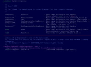namespace DynamicComponent
{
  //
  // Hosts' API
  //
  // Call these from GameObjects (or other objects) that host Dynamic Components
  //

 Component*        Allocate                   ( Type type, HostHandle host_handle,
                                                Chain* chain, void* prius = NULL );
  Component*        ResolveHandle             ( Type type, ComponentHandle component_handle );
  Component*        Get                       ( Type type, HostHandle host_handle, Chain chain );
  Component*        GetComponentThatImplements( Type type, HostHandle host_handle, Chain chain );
  Component**       GetComponents             ( Type type, HostHandle host_handle,
                                                Chain chain, u32& count );
  Component**       GetComponentsThatImplement( Type type, HostHandle host_handle,
                                                Chain chain, u32& count );
  void              Free                      ( Type type, HostHandle host_handle, Chain& chain,
                                                ComponentHandle& component_handle );
  void              FreeChain                 ( HostHandle host_handle, Chain& chain );
___________________________________________________________________________________________________

  //downcast a Component* to one of its subclasses.
  // please use this instead of the c-style '(Type*)object' so that casts are checked in debug
  //Example:
  // HeadComponent* my_head = COMPONENT_CAST(component_ptr, Head);
  //
#define COMPONENT_CAST(component, type) 
  ((type##Component*)ValidCast(component, DynamicComponent::type))
  inline Component* ValidCast                 ( Component* component, Type type );
 