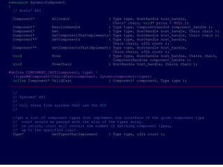 namespace DynamicComponent
{
  // Hosts' API

 Component*        Allocate                  ( Type type, HostHandle host_handle,
                                               Chain* chain, void* prius = NULL );
 Component*        ResolveHandle             ( Type type, ComponentHandle component_handle );
 Component*        Get                       ( Type type, HostHandle host_handle, Chain chain );
 Component*        GetComponentThatImplements( Type type, HostHandle host_handle, Chain chain );
 Component**       GetComponents             ( Type type, HostHandle host_handle,
                                               Chain chain, u32& count );
 Component**       GetComponentsThatImplement( Type type, HostHandle host_handle,
                                               Chain chain, u32& count );
 void              Free                      ( Type type, HostHandle host_handle, Chain& chain,
                                               ComponentHandle& component_handle );
 void              FreeChain                 ( HostHandle host_handle, Chain& chain );

#define COMPONENT_CAST(component, type) 
  ((type##Component*)ValidCast(component, DynamicComponent::type))
  inline Component* ValidCast                 ( Component* component, Type type );
___________________________________________________________________________________________________

 //
 // Systems' API
 //
 // Call these from systems that use the DCS
 //

 //get a list of component types that implement the interface of the given component type
 // count should be passed with the size of the types array.
 // on return, count will contain the number of matching component types,
 // up to the specified limit.
 Type*             GetTypesThatImplement     ( Type type, u32& count );
 