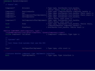 namespace DynamicComponent
{
  // Hosts' API

 Component*        Allocate                  ( Type type, HostHandle host_handle,
                                               Chain* chain, void* prius = NULL );
 Component*        ResolveHandle             ( Type type, ComponentHandle component_handle );
 Component*        Get                       ( Type type, HostHandle host_handle, Chain chain );
 Component*        GetComponentThatImplements( Type type, HostHandle host_handle, Chain chain );
 Component**       GetComponents             ( Type type, HostHandle host_handle,
                                               Chain chain, u32& count );
 Component**       GetComponentsThatImplement( Type type, HostHandle host_handle,
                                               Chain chain, u32& count );
 void              Free                      ( Type type, HostHandle host_handle, Chain& chain,
                                               ComponentHandle& component_handle );
 void              FreeChain                 ( HostHandle host_handle, Chain& chain );

#define COMPONENT_CAST(component, type) 
  ((type##Component*)ValidCast(component, DynamicComponent::type))
  inline Component* ValidCast                 ( Component* component, Type type );

 //
 // Systems' API
 //
 // Call these from systems that use the DCS
 //

  Type*             GetTypesThatImplement     ( Type type, u32& count );
___________________________________________________________________________________________________

 //returns whether component type implements interface
 bool              TypeImplements            ( Type type, Type interface );
 