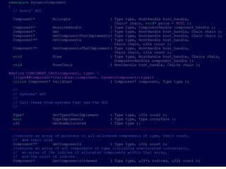 namespace DynamicComponent
{
  // Hosts' API

 Component*        Allocate                  ( Type type, HostHandle host_handle,
                                               Chain* chain, void* prius = NULL );
 Component*        ResolveHandle             ( Type type, ComponentHandle component_handle );
 Component*        Get                       ( Type type, HostHandle host_handle, Chain chain );
 Component*        GetComponentThatImplements( Type type, HostHandle host_handle, Chain chain );
 Component**       GetComponents             ( Type type, HostHandle host_handle,
                                               Chain chain, u32& count );
 Component**       GetComponentsThatImplement( Type type, HostHandle host_handle,
                                               Chain chain, u32& count );
 void              Free                      ( Type type, HostHandle host_handle, Chain& chain,
                                               ComponentHandle& component_handle );
 void              FreeChain                 ( HostHandle host_handle, Chain& chain );

#define COMPONENT_CAST(component, type) 
  ((type##Component*)ValidCast(component, DynamicComponent::type))
  inline Component* ValidCast                 ( Component* component, Type type );

 //
 // Systems' API
 //
 // Call these from systems that use the DCS
 //

  Type*             GetTypesThatImplement     ( Type type, u32& count );
  bool              TypeImplements            ( Type type, Type interface );
  u32               GetNumAllocated           ( Type type );
___________________________________________________________________________________________________

 //returns an array of pointers to all allocated components of type, their count,
 // and their size
 Component**       GetComponents             ( Type type, u32& count );
 //returns an array of all components of type (including unallocated instances!),
 // an array of the indices of allocated components within that array,
 // and the count of indices
 Component*        GetComponentsIndexed      ( Type type, u16*& indices, u32& count );
 