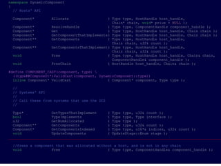 namespace DynamicComponent
{
  // Hosts' API

 Component*        Allocate                  ( Type type, HostHandle host_handle,
                                               Chain* chain, void* prius = NULL );
 Component*        ResolveHandle             ( Type type, ComponentHandle component_handle );
 Component*        Get                       ( Type type, HostHandle host_handle, Chain chain );
 Component*        GetComponentThatImplements( Type type, HostHandle host_handle, Chain chain );
 Component**       GetComponents             ( Type type, HostHandle host_handle,
                                               Chain chain, u32& count );
 Component**       GetComponentsThatImplement( Type type, HostHandle host_handle,
                                               Chain chain, u32& count );
 void              Free                      ( Type type, HostHandle host_handle, Chain& chain,
                                               ComponentHandle& component_handle );
 void              FreeChain                 ( HostHandle host_handle, Chain& chain );

#define COMPONENT_CAST(component, type) 
  ((type##Component*)ValidCast(component, DynamicComponent::type))
  inline Component* ValidCast                 ( Component* component, Type type );

 //
 // Systems' API
 //
 // Call these from systems that use the DCS
 //

  Type*             GetTypesThatImplement     ( Type type, u32& count );
  bool              TypeImplements            ( Type type, Type interface );
  u32               GetNumAllocated           ( Type type );
  Component**       GetComponents             ( Type type, u32& count );
  Component*        GetComponentsIndexed      ( Type type, u16*& indices, u32& count );
  void              UpdateComponents          ( UpdateStage::Enum stage );
___________________________________________________________________________________________________

 //frees a component that was allocated without a host, and is not in any chain
 void              Free                      ( Type type, ComponentHandle& component_handle );
 