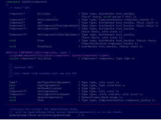 namespace DynamicComponent
{
  // Hosts' API

 Component*        Allocate                  ( Type type, HostHandle host_handle,
                                               Chain* chain, void* prius = NULL );
 Component*        ResolveHandle             ( Type type, ComponentHandle component_handle );
 Component*        Get                       ( Type type, HostHandle host_handle, Chain chain );
 Component*        GetComponentThatImplements( Type type, HostHandle host_handle, Chain chain );
 Component**       GetComponents             ( Type type, HostHandle host_handle,
                                               Chain chain, u32& count );
 Component**       GetComponentsThatImplement( Type type, HostHandle host_handle,
                                               Chain chain, u32& count );
 void              Free                      ( Type type, HostHandle host_handle, Chain& chain,
                                               ComponentHandle& component_handle );
 void              FreeChain                 ( HostHandle host_handle, Chain& chain );

#define COMPONENT_CAST(component, type) 
  ((type##Component*)ValidCast(component, DynamicComponent::type))
  inline Component* ValidCast                 ( Component* component, Type type );

 //
 // Systems' API
 //
 // Call these from systems that use the DCS
 //

  Type*             GetTypesThatImplement     ( Type type, u32& count );
  bool              TypeImplements            ( Type type, Type interface );
  u32               GetNumAllocated           ( Type type );
  Component**       GetComponents             ( Type type, u32& count );
  Component*        GetComponentsIndexed      ( Type type, u16*& indices, u32& count );
  void              UpdateComponents          ( UpdateStage::Enum stage );
  void              Free                      ( Type type, ComponentHandle& component_handle );
___________________________________________________________________________________________________

 //returns the current PPU UpdateStage::Enum.
 // will be UpdateStage::None unless UpdateComponents() is on the stack.
 UpdateStage::Enum GetCurrentUpdateStage      ( );
 