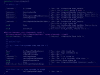 namespace DynamicComponent
{
  // Hosts' API

    Component*       Allocate                  ( Type type, HostHandle host_handle,
                                                 Chain* chain, void* prius = NULL );
    Component*       ResolveHandle             ( Type type, ComponentHandle component_handle );
    Component*       Get                       ( Type type, HostHandle host_handle, Chain chain );
    Component*       GetComponentThatImplements( Type type, HostHandle host_handle, Chain chain );
    Component**      GetComponents             ( Type type, HostHandle host_handle,
                                                 Chain chain, u32& count );
    Component**      GetComponentsThatImplement( Type type, HostHandle host_handle,
                                                 Chain chain, u32& count );
    void             Free                      ( Type type, HostHandle host_handle, Chain& chain,
                                                 ComponentHandle& component_handle );
    void             FreeChain                 ( HostHandle host_handle, Chain& chain );

#define COMPONENT_CAST(component, type) 
  ((type##Component*)ValidCast(component, DynamicComponent::type))
  inline Component* ValidCast                 ( Component* component, Type type );

    //
    // Systems' API
    //
    // Call these from systems that use the DCS
    //

  Type*             GetTypesThatImplement     ( Type type, u32& count );
  bool              TypeImplements            ( Type type, Type interface );
  u32               GetNumAllocated           ( Type type );
  Component**       GetComponents             ( Type type, u32& count );
  Component*        GetComponentsIndexed      ( Type type, u16*& indices, u32& count );
  void              UpdateComponents          ( UpdateStage::Enum stage );
  void              Free                      ( Type type, ComponentHandle& component_handle );
  UpdateStage::Enum GetCurrentUpdateStage     ( );
___________________________________________________________________________________________________

    //returns true iff type updates in stage
    u8                GetTypeUpdateStages         ( Type type );
}
 