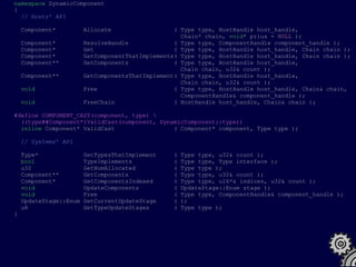namespace DynamicComponent
{
  // Hosts' API

    Component*          Allocate                  ( Type type, HostHandle host_handle,
                                                    Chain* chain, void* prius = NULL );
    Component*          ResolveHandle             ( Type type, ComponentHandle component_handle );
    Component*          Get                       ( Type type, HostHandle host_handle, Chain chain );
    Component*          GetComponentThatImplements( Type type, HostHandle host_handle, Chain chain );
    Component**         GetComponents             ( Type type, HostHandle host_handle,
                                                    Chain chain, u32& count );
    Component**         GetComponentsThatImplement( Type type, HostHandle host_handle,
                                                    Chain chain, u32& count );
    void                Free                      ( Type type, HostHandle host_handle, Chain& chain,
                                                    ComponentHandle& component_handle );
    void                FreeChain                 ( HostHandle host_handle, Chain& chain );

#define COMPONENT_CAST(component, type) 
  ((type##Component*)ValidCast(component, DynamicComponent::type))
  inline Component* ValidCast                 ( Component* component, Type type );

    // Systems' API

    Type*               GetTypesThatImplement     (   Type type, u32& count );
    bool                TypeImplements            (   Type type, Type interface );
    u32                 GetNumAllocated           (   Type type );
    Component**         GetComponents             (   Type type, u32& count );
    Component*          GetComponentsIndexed      (   Type type, u16*& indices, u32& count );
    void                UpdateComponents          (   UpdateStage::Enum stage );
    void                Free                      (   Type type, ComponentHandle& component_handle );
    UpdateStage::Enum   GetCurrentUpdateStage     (   );
    u8                  GetTypeUpdateStages       (   Type type );
}
 