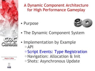 A Dynamic Component Architecture
   for High Performance Gameplay


• Purpose

• The Dynamic Component System

• Implementation by Example
   o API
   o Script Events: Type Registration
   o Navigation: Allocation & Init
   o Shots: Asynchronous Update
 