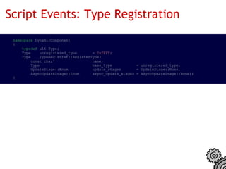 Script Events: Type Registration
  namespace DynamicComponent
  {
      typedef u16 Type;
      Type    unregistered_type       = 0xFFFF;
      Type    TypeRegistrar::RegisterType(
          const char*                 name,
          Type                        base_type           = unregistered_type,
          UpdateStage::Enum           update_stages       = UpdateStage::None,
          AsyncUpdateStage::Enum      async_update_stages = AsyncUpdateStage::None);
  }
 