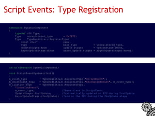 Script Events: Type Registration
  namespace DynamicComponent
  {
      typedef u16 Type;
      Type    unregistered_type       = 0xFFFF;
      Type    TypeRegistrar::RegisterType(
          const char*                 name,
          Type                        base_type           = unregistered_type,
          UpdateStage::Enum           update_stages       = UpdateStage::None,
          AsyncUpdateStage::Enum      async_update_stages = AsyncUpdateStage::None);
  }




  using namespace DynamicComponent;

  void ScriptEventSystem::Init()
  {
  m_event_type        = TypeRegistrar::RegisterType("ScriptEvent");
  m_checkpoint_type   = TypeRegistrar::RegisterType("CheckpointEvent", m_event_type);
  m_location_type     = TypeRegistrar::RegisterType(
      "LocationEvent",
      m_event_type,                  //base class is ScriptEvent
      UpdateStage::PostUpdate,       //automatically updated on PPU during PostUpdate
      AsyncUpdateStage::PreUpdate);  //and on the SPU during the PreUpdate stage
  }
 