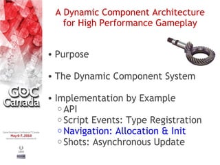 A Dynamic Component Architecture
   for High Performance Gameplay


• Purpose

• The Dynamic Component System

• Implementation by Example
   o API
   o Script Events: Type Registration
   o Navigation: Allocation & Init
   o Shots: Asynchronous Update
 