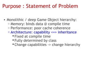 Purpose : Statement of Problem

• Monolithic / deep Game Object hierarchy:
  o Memory: binds data @ compile time
  o Performance: poor cache coherence
  o Architecture: capability <=> inheritance
      Fixed at compile time
      Fully determined by class
      Change capabilities -> change hierarchy
 