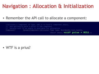 Navigation : Allocation & Initialization

• Remember the API call to allocate a component:
  //allocate a component of type, add it to host's component chain,
  //  and optionally park a prius in the component
  //  returns null if no space is available for allocation
  Component*        DynamicComponent::Allocate( Type type, HostHandle host_handle,
                                                Chain* chain, void*   prius = NULL );




• WTF is a prius?
 