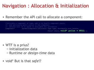 Navigation : Allocation & Initialization

• Remember the API call to allocate a component:
   //allocate a component of type, add it to host's component chain,
   //  and optionally park a prius in the component
   //  returns null if no space is available for allocation
   Component*        DynamicComponent::Allocate( Type type, HostHandle host_handle,
                                                 Chain* chain, void*   prius = NULL );




 • WTF is a prius?
    o initialization data
    o Runtime or design-time data
 
 • void* But is that safe!?
 